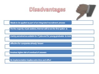 Needsto beapplied aspart of anintegrated recruitment process
Forthe majority of jobseekers,Internet still isnot the first option Is
mainly perceivedassuitablefor ITjobsandfor younggraduates Ismore
effectivefor companiesalready known
Involveshigherriskof overloadof answers
Its implementationimpliesextra time and effort
 