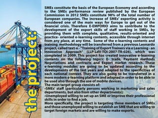 theproject:
SMEsconstitutethebasisoftheEuropeanEconomyandaccording
to the SMEsperformance review published by the European
Commissionin2012SMEsconstitute98% ofthetotalnumberof
Europeancompanies.TheincreaseofSMEs’exportingactivityis
consideredoneofthemainwaysforEuropetogetoutofthe
nancialcrisis.ThereforeE-EMPORIO aimstocontributetothe
developmentoftheexportskillsofstaﬀ workinginSMEs,by
prprovidingthem withcomplete,qualitative,results-orientedand
practice-orientede-learningcontents,accessiblethroughinternet
from anyplace,atanytime.Someofthee-learningcontentsand
trainingmethodologywillbetransferredfromapreviousLeonardo
project,calledtext-e-"TrainingofExportTrainersviaeLearning-an
Innovative Approach" (LLP-LdV-TOI-2007-TR-026), which was
completedin2009.Thisprojecthascreatedinnovativee-learning
ccontentson thefollowing topics:E-trade,Paymentmethods
NegotiationsandcontractsandExportmarketresearch.These
e-learningmodulesaregoingtobeupdatedaccordingtothe
developmentsofthelastyearsandadaptedtothespecicitiesof
eachnationalcontext.Theyarealsogoingtobetransferredina
moremoderne-learningplatformandadaptedinordertobeableto
beusedalsothroughtheuseofmobiledevices.
Themaintargetgroupconsistsof:
•SMEs'staﬀ(particularlypersonsworkinginmarketingandsales
departments,butalsofromotherdepartments);
•UnemployedwillingtosetupanSMEorimprovetheirprofessional
skillsinorderto ndajob.
MMorespecically,theprojectistargetingthosemembersofSMEs
andthoseunemployedwillingtoestablishanSMEthatarewillingto
targetforeignmarketsandarewillingtomakeexports.
 