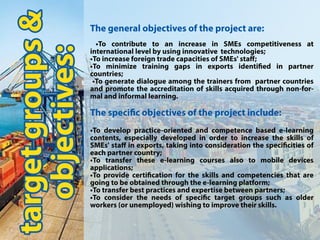 targetgroups&
objectives:
Thegeneralobjectivesoftheprojectare:
•To contribute to an increase in SMEs competitiveness at
internationallevelbyusinginnovativetechnologies;
•ToincreaseforeigntradecapacitiesofSMEs'staﬀ;
••To minimize training gaps in exports identied in partner
countries;
•Togeneratedialogueamongthetrainersfrom partnercountries
andpromotetheaccreditationofskillsacquiredthroughnon-for-
malandinformallearning.
Thespecicobjectivesoftheprojectinclude:
•Todeveloppractice-orientedandcompetencebasede-learning
contents,especiallydevelopedinordertoincreasetheskillsof
SMEs'staﬀinexports,takingintoconsiderationthespecicitiesof
eachpartnercountry;
•To transferthese e-learning coursesalso to mobile devices
applications;
••Toprovidecerticationfortheskillsandcompetenciesthatare
goingtobeobtainedthroughthee-learningplatform;
•Totransferbestpracticesandexpertisebetweenpartners;
•Toconsidertheneedsofspecictargetgroupssuchasolder
workers(orunemployed)wishingtoimprovetheirskills.
 