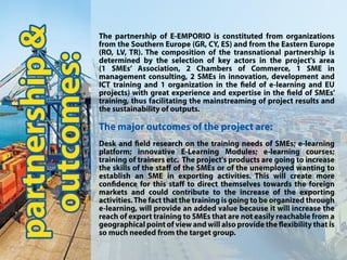 partnership&
outcomes:
ThepartnershipofE-EMPORIOisconstitutedfrom organizations
fromtheSouthernEurope(GR,CY,ES)andfromtheEasternEurope
(RO,LV,TR).Thecompositionofthetransnationalpartnershipis
determinedbytheselectionofkeyactorsintheproject'sarea
(1 SMEs’Association,2 Chambers ofCommerce,1 SME in
managementconsulting,2SMEsininnovation,developmentand
ICTtrainingand1organizationinthe eldofe-learningandEU
prprojects)withgreatexperienceandexpertiseinthe eldofSMEs’
training,thusfacilitatingthemainstreamingofprojectresultsand
thesustainabilityofoutputs.
Themajoroutcomesoftheprojectare:
Deskand eldresearchonthetrainingneedsofSMEs;e-learning
platform;innovative E-Learning Modules;e-learning courses;
trainingoftrainersetc.Theproject'sproductsaregoingtoincrease
theskillsofthestaﬀoftheSMEsoroftheunemployedwantingto
establishanSMEinexportingactivities.Thiswillcreatemore
con denceforthisstaﬀtodirectthemselvestowardstheforeign
marketsandcouldcontributetotheincreaseoftheexporting
acactivities.Thefactthatthetrainingisgoingtobeorganizedthrough
e-learning,willprovideanaddedvaluebecauseitwillincreasethe
reachofexporttrainingtoSMEsthatarenoteasilyreachablefroma
geographicalpointofviewandwillalsoprovidethe exibilitythatis
somuchneededfromthetargetgroup.
 