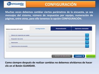 CONFIGURACIÓN
Muchas veces debemos cambiar ciertos parámetros de la encuesta, ya sea
mensajes del sistema, número de respuestas por equipo, numeración de
páginas, entre otros, para ello tenemos la opción CONFIGURACIÓN.

Como siempre después de realizar cambios no debemos olvidarnos de hacer
clic en el Botón GUARDAR.

 