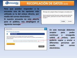 RECOPILACIÓN DE DATOS (2/2)
Para que puedan responder a la
encuesta una de las opciones más
utilizada es la del enlace directo, por
medio del correo electrónico.
Si nuestra encuesta no esta abierta
para el público, nos desplegará el
siguiente mensaje:
En este mensaje debemos
aceptar
para
poder
continuar
y
enseguida
saldrá el enlace, para
poderlo copiar y enviar a
diferentes personas por
medio
del
correo
electrónico.

 