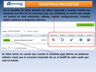 NUESTRAS ENCUESTAS
En la pantalla de inicio después de haber ingresado a nuestra cuenta nos
presenta una lista de las encuestas que voy realizando, la misma que puede
ser puesta en vista preliminar, editada, realizar configuraciones, recopilar
datos y obtener el respectivo informe.

Se debe tomar en cuenta que cuando la encuesta está abierta no podemos
editarla, hasta que la cerremos haciendo clic en el botón de color verde que
esta en estado.

 