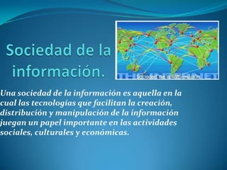 Sociedad de la información.Una sociedad de la información es aquella en la cual las tecnologías que facilitan la creación, distribución y manipulación de la información juegan un papel importante en las actividades sociales, culturales y económicas.