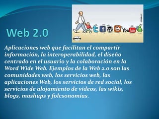 Web 2.0Aplicaciones web que facilitan el compartir información, la interoperabilidad, el diseño centrado en el usuario y la colaboración en la Word Wide Web. Ejemplos de la Web 2.0 son las comunidades web, los servicios web, las aplicaciones Web, los servicios de red social, los servicios de alojamiento de videos, las wikis, blogs, mashups y folcsonomías.