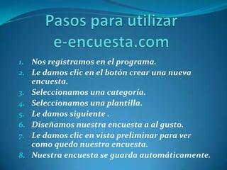 Pasos para utilizar e-encuesta.comNos registramos en el programa.Le damos clic en el botón crear una nueva encuesta.Seleccionamos una categoría.Seleccionamos una plantilla.Le damos siguiente .Diseñamos nuestra encuesta a al gusto.Le damos clic en vista preliminar para ver como quedo nuestra encuesta.Nuestra encuesta se guarda automáticamente.