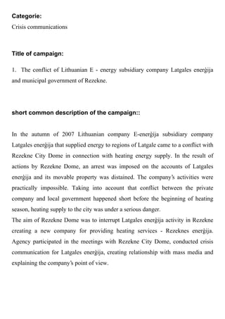 Categorie:
Crisis communications



Title of campaign:

1. The conflict of Lithuanian E - energy subsidiary company Latgales ener ija
and municipal government of Rezekne.




short common description of the campaign::


In the autumn of 2007 Lithuanian company E-ener ija subsidiary company
Latgales ener ija that supplied energy to regions of Latgale came to a conflict with
Rezekne City Dome in connection with heating energy supply. In the result of
actions by Rezekne Dome, an arrest was imposed on the accounts of Latgales
ener ija and its movable property was distained. The company's activities were
practically impossible. Taking into account that conflict between the private
company and local government happened short before the beginning of heating
season, heating supply to the city was under a serious danger.
The aim of Rezekne Dome was to interrupt Latgales ener ija activity in Rezekne
creating a new company for providing heating services - Rezeknes ener ija.
Agency participated in the meetings with Rezekne City Dome, conducted crisis
communication for Latgales ener ija, creating relationship with mass media and
explaining the company's point of view.
 