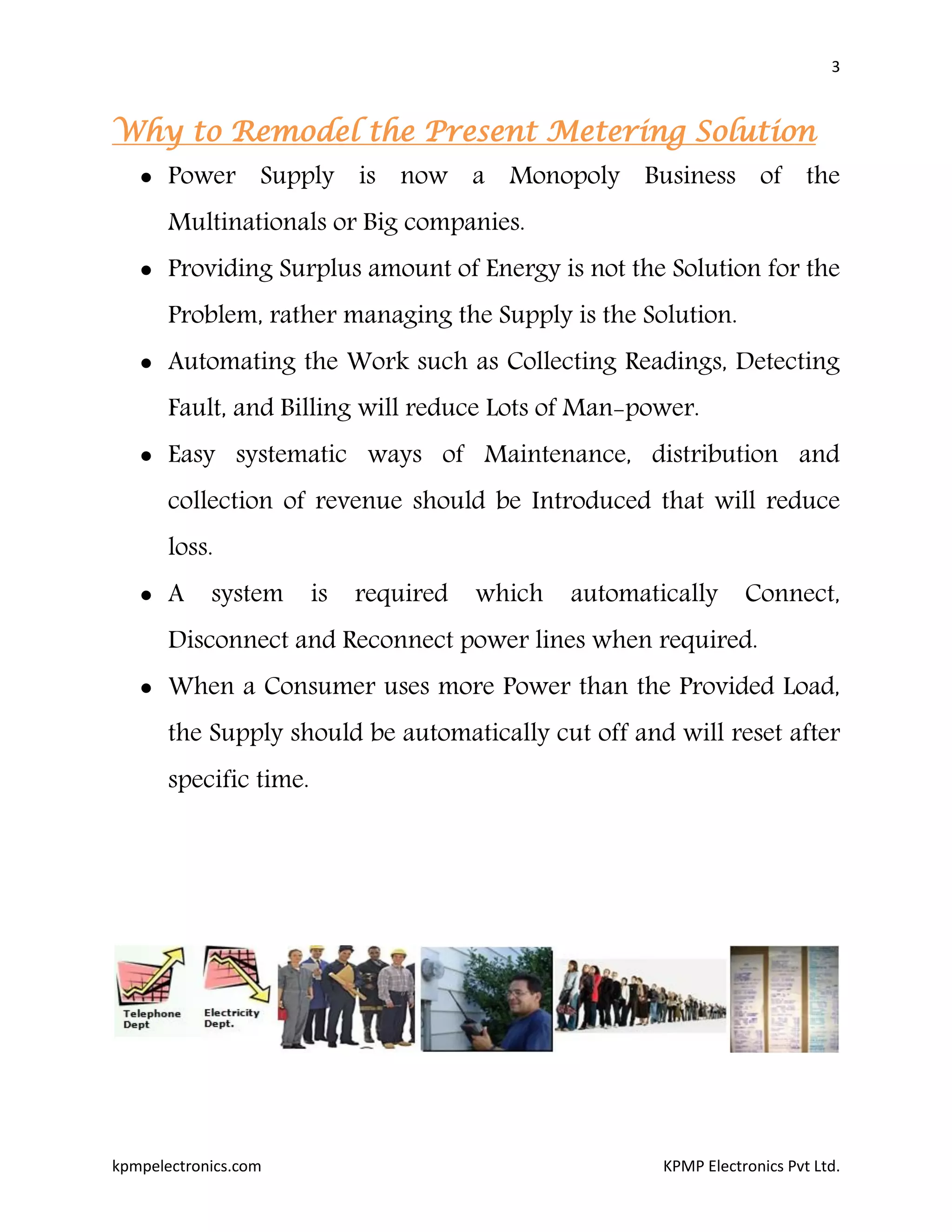 3
kpmpelectronics.com KPMP Electronics Pvt Ltd.
Why to Remodel the Present Metering Solution
 Power Supply is now a Monopoly Business of the
Multinationals or Big companies.
 Providing Surplus amount of Energy is not the Solution for the
Problem, rather managing the Supply is the Solution.
 Automating the Work such as Collecting Readings, Detecting
Fault, and Billing will reduce Lots of Man-power.
 Easy systematic ways of Maintenance, distribution and
collection of revenue should be Introduced that will reduce
loss.
 A system is required which automatically Connect,
Disconnect and Reconnect power lines when required.
 When a Consumer uses more Power than the Provided Load,
the Supply should be automatically cut off and will reset after
specific time.
 