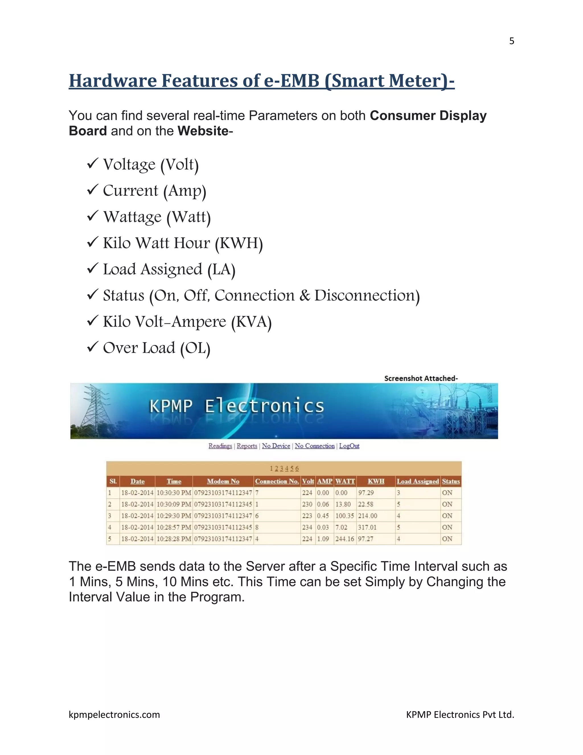 5
kpmpelectronics.com KPMP Electronics Pvt Ltd.
Hardware Features of e-EMB (Smart Meter)-
You can find several real-time Parameters on both Consumer Display
Board and on the Website-
 Voltage (Volt)
 Current (Amp)
 Wattage (Watt)
 Kilo Watt Hour (KWH)
 Load Assigned (LA)
 Status (On, Off, Connection & Disconnection)
 Kilo Volt-Ampere (KVA)
 Over Load (OL)
The e-EMB sends data to the Server after a Specific Time Interval such as
1 Mins, 5 Mins, 10 Mins etc. This Time can be set Simply by Changing the
Interval Value in the Program.
 