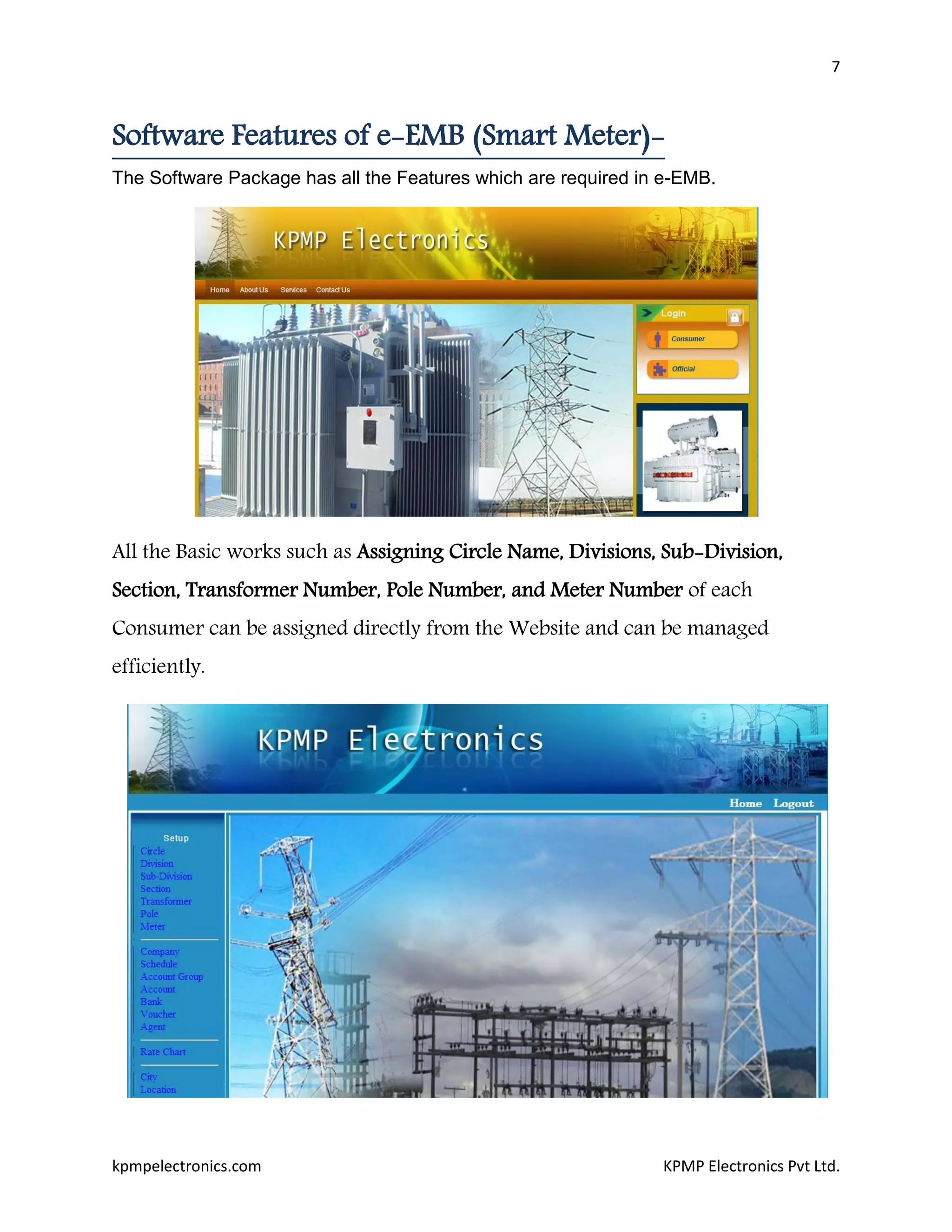 7
kpmpelectronics.com KPMP Electronics Pvt Ltd.
Software Features of e-EMB (Smart Meter)-
The Software Package has all the Features which are required in e-EMB.
All the Basic works such as Assigning Circle Name, Divisions, Sub-Division,
Section, Transformer Number, Pole Number, and Meter Number of each
Consumer can be assigned directly from the Website and can be managed
efficiently.
 