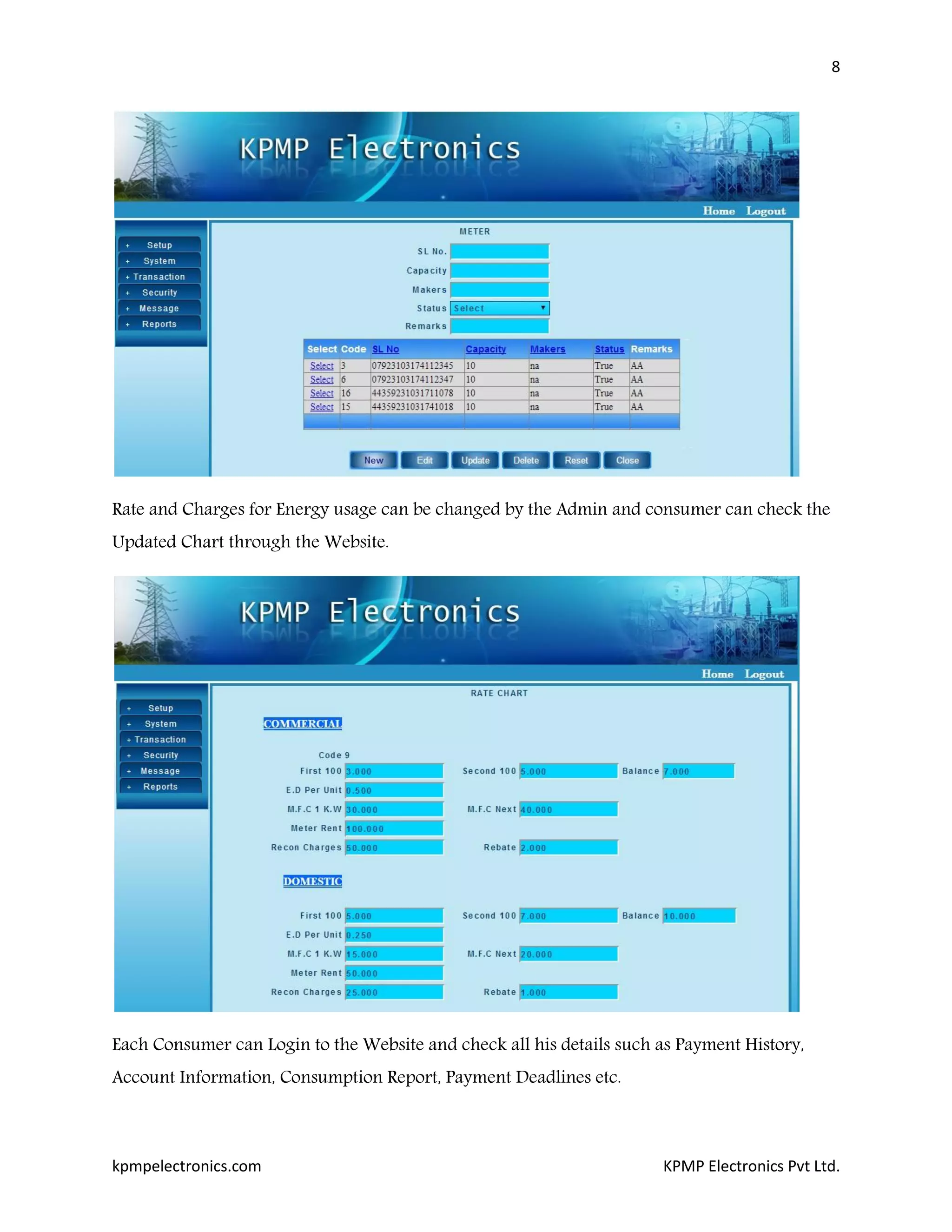 8
kpmpelectronics.com KPMP Electronics Pvt Ltd.
Rate and Charges for Energy usage can be changed by the Admin and consumer can check the
Updated Chart through the Website.
Each Consumer can Login to the Website and check all his details such as Payment History,
Account Information, Consumption Report, Payment Deadlines etc.
 
