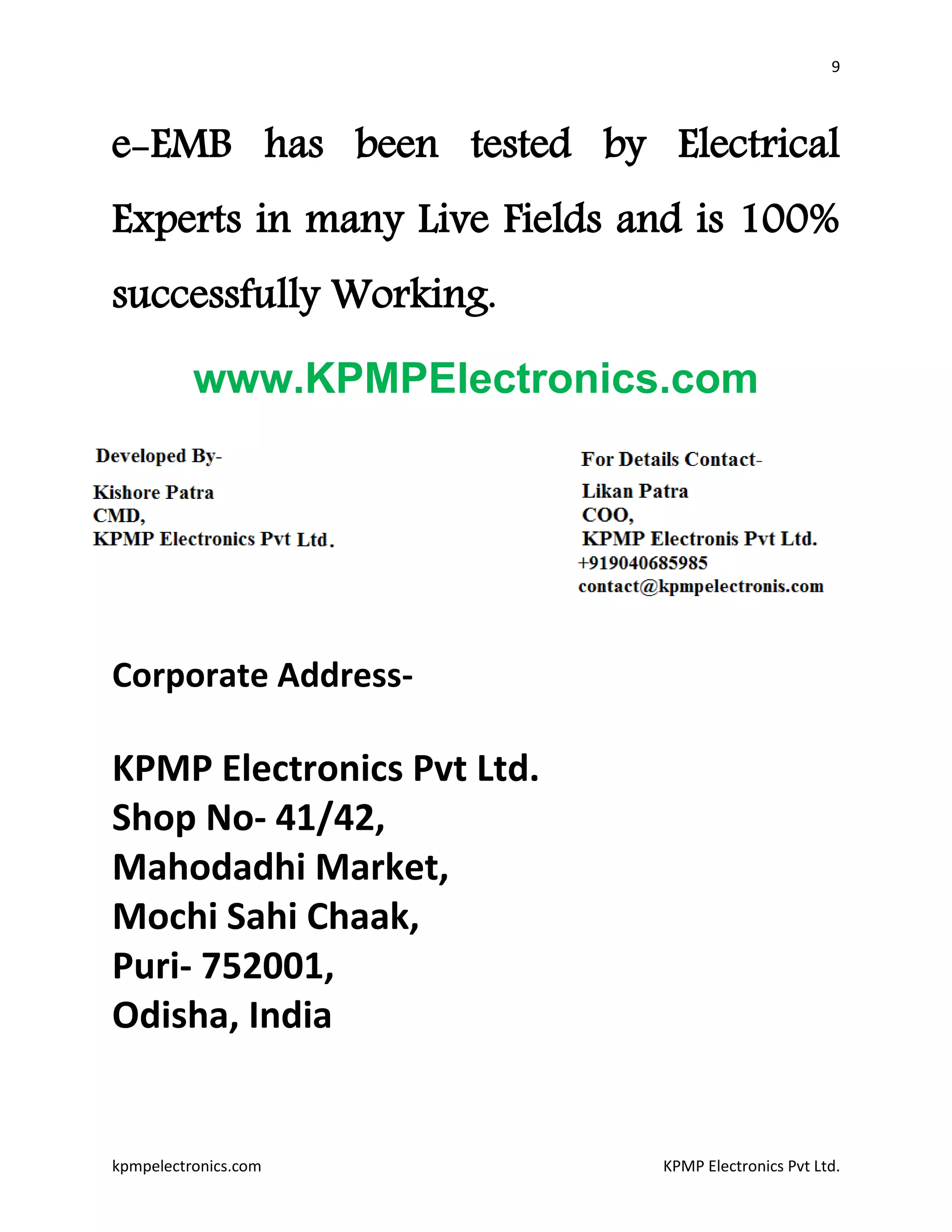 9
kpmpelectronics.com KPMP Electronics Pvt Ltd.
e-EMB has been tested by Electrical
Experts in many Live Fields and is 100%
successfully Working.
www.KPMPElectronics.com
Corporate Address-
KPMP Electronics Pvt Ltd.
Shop No- 41/42,
Mahodadhi Market,
Mochi Sahi Chaak,
Puri- 752001,
Odisha, India
 