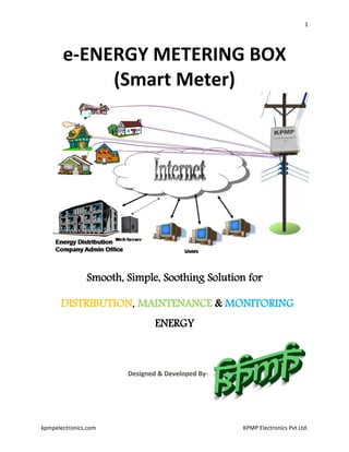 1
kpmpelectronics.com KPMP Electronics Pvt Ltd.
e-ENERGY METERING BOX
(Smart Meter)
Smooth, Simple, Soothing Solution for
DISTRIBUTION, MAINTENANCE & MONITORING
ENERGY
 