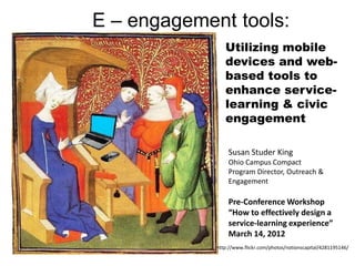 E – engagement tools:
                Utilizing mobile
                devices and web-
                based tools to
                enhance service-
                learning & civic
                engagement

                 Susan Studer King
                 Ohio Campus Compact
                 Program Director, Outreach &
                 Engagement

                 Pre-Conference Workshop
                 “How to effectively design a
                 service-learning experience”
                 March 14, 2012
             http://www.flickr.com/photos/notionscapital/4281195146/
 