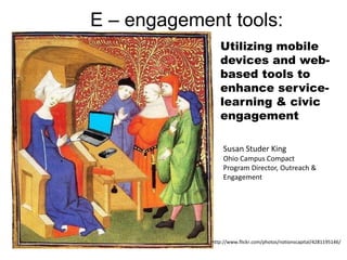 E – engagement tools:
                Utilizing mobile
                devices and web-
                based tools to
                enhance service-
                learning & civic
                engagement

                 Susan Studer King
                 Ohio Campus Compact
                 Program Director, Outreach &
                 Engagement




             http://www.flickr.com/photos/notionscapital/4281195146/
 