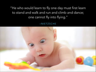 “He who would learn to fly one day must first learn
to stand and walk and run and climb and dance;
one cannot fly into flying.”
–NIETZSCHE

 