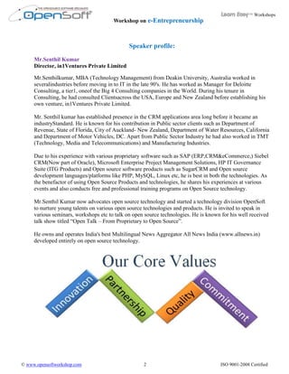 Learn Easy™ Workshops
                                       Workshop on e-Entrepreneurship



                                              Speaker profile:
     Mr.Senthil Kumar
     Director, in1Ventures Private Limited

     Mr.Senthilkumar, MBA (Technology Management) from Deakin University, Australia worked in
     severalindustries before moving in to IT in the late 90's. He has worked as Manager for Deloitte
     Consulting, a tier1, oneof the Big 4 Consulting companies in the World. During his tenure in
     Consulting, he had consulted Clientsacross the USA, Europe and New Zealand before establishing his
     own venture, in1Ventures Private Limited.

     Mr. Senthil kumar has established presence in the CRM applications area long before it became an
     industryStandard. He is known for his contribution in Public sector clients such as Department of
     Revenue, State of Florida, City of Auckland- New Zealand, Department of Water Resources, California
     and Department of Motor Vehicles, DC. Apart from Public Sector Industry he had also worked in TMT
     (Technology, Media and Telecommunications) and Manufacturing Industries.

     Due to his experience with various proprietary software such as SAP (ERP,CRM&eCommerce,) Siebel
     CRM(Now part of Oracle), Microsoft Enterprise Project Management Solutions, HP IT Governance
     Suite (ITG Products) and Open source software products such as SugarCRM and Open source
     development languages/platforms like PHP, MySQL, Linux etc, he is best in both the technologies. As
     the benefactor of using Open Source Products and technologies, he shares his experiences at various
     events and also conducts free and professional training programs on Open Source technology.

     Mr.Senthil Kumar now advocates open source technology and started a technology division OpenSoft
     to nurture young talents on various open source technologies and products. He is invited to speak in
     various seminars, workshops etc to talk on open source technologies. He is known for his well received
     talk show titled “Open Talk – From Proprietary to Open Source”.

     He owns and operates India's best Multilingual News Aggregator All News India (www.allnews.in)
     developed entirely on open source technology.




© www.opensoftworkshop.com                          2                                 ISO 9001-2008 Certified
 