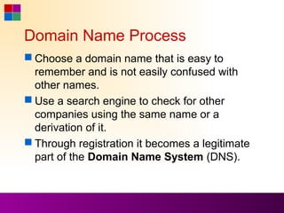 Domain Name Process
 Choose a domain name that is easy to
  remember and is not easily confused with
  other names.
 Use a search engine to check for other
  companies using the same name or a
  derivation of it.
 Through registration it becomes a legitimate
  part of the Domain Name System (DNS).
 
