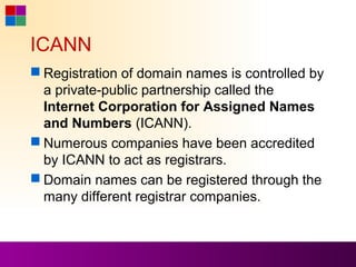 ICANN
 Registration of domain names is controlled by
  a private-public partnership called the
  Internet Corporation for Assigned Names
  and Numbers (ICANN).
 Numerous companies have been accredited
  by ICANN to act as registrars.
 Domain names can be registered through the
  many different registrar companies.
 