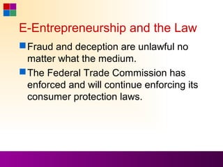E-Entrepreneurship and the Law
 Fraud and deception are unlawful no
  matter what the medium.
 The Federal Trade Commission has
  enforced and will continue enforcing its
  consumer protection laws.
 