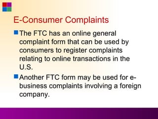 E-Consumer Complaints
 The FTC has an online general
  complaint form that can be used by
  consumers to register complaints
  relating to online transactions in the
  U.S.
 Another FTC form may be used for e-
  business complaints involving a foreign
  company.
 