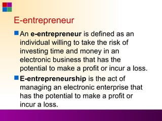 E-entrepreneur
 An e-entrepreneur is defined as an
  individual willing to take the risk of
  investing time and money in an
  electronic business that has the
  potential to make a profit or incur a loss.
 E-entrepreneurship is the act of
  managing an electronic enterprise that
  has the potential to make a profit or
  incur a loss.
 