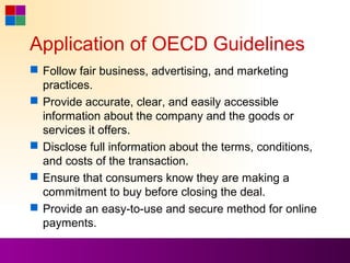 Application of OECD Guidelines
 Follow fair business, advertising, and marketing
  practices.
 Provide accurate, clear, and easily accessible
  information about the company and the goods or
  services it offers.
 Disclose full information about the terms, conditions,
  and costs of the transaction.
 Ensure that consumers know they are making a
  commitment to buy before closing the deal.
 Provide an easy-to-use and secure method for online
  payments.
 