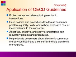 (continued)
Application of OECD Guidelines
 Protect consumer privacy during electronic
  transactions.
 Have policies and procedures to address consumer
  problems quickly, fairly, and without excessive cost or
  inconvenience to the consumer.
 Adopt fair, effective, and easy-to-understand self-
  regulatory policies and procedures.
 Help educate consumers about electronic commerce,
  thereby contributing to a consumer-friendly electronic
  marketplace.
 