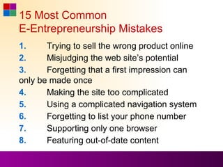 15 Most Common
E-Entrepreneurship Mistakes
1.     Trying to sell the wrong product online
2.     Misjudging the web site’s potential
3.     Forgetting that a first impression can
only be made once
4.     Making the site too complicated
5.     Using a complicated navigation system
6.     Forgetting to list your phone number
7.     Supporting only one browser
8.     Featuring out-of-date content
 