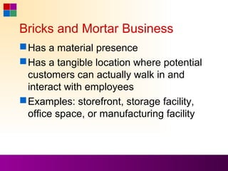 Bricks and Mortar Business
 Has a material presence
 Has a tangible location where potential
  customers can actually walk in and
  interact with employees
 Examples: storefront, storage facility,
  office space, or manufacturing facility
 