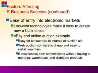 Factors Affecting
     E-Business Success (continued)
      Ease of entry into electronic markets
        Low-cost technologies make it easy to create
         new e-businesses
        eBay and online auction example
          Easy for consumers to interact at auction site
          Web auction software is cheap and easy to
           install /maintain
          E-businesses earn commissions without having to
           manage, warehouse, and distribute products


47
 