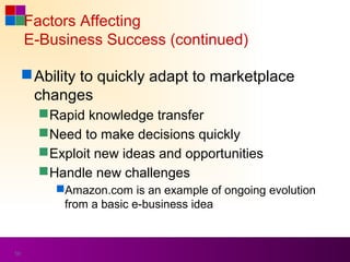 Factors Affecting
     E-Business Success (continued)

      Ability to quickly adapt to marketplace
       changes
        Rapid knowledge transfer
        Need to make decisions quickly
        Exploit new ideas and opportunities
        Handle new challenges
          Amazon.com is an example of ongoing evolution
           from a basic e-business idea



50
 