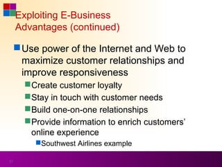 Exploiting E-Business
     Advantages (continued)

      Use power of the Internet and Web to
       maximize customer relationships and
       improve responsiveness
        Create customer loyalty
        Stay in touch with customer needs
        Build one-on-one relationships
        Provide information to enrich customers’
         online experience
         Southwest Airlines example

57
 
