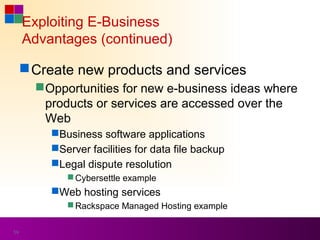 Exploiting E-Business
     Advantages (continued)

      Create new products and services
        Opportunities for new e-business ideas where
         products or services are accessed over the
         Web
         Business software applications
         Server facilities for data file backup
         Legal dispute resolution
             Cybersettle example
         Web hosting services
             Rackspace Managed Hosting example

59
 
