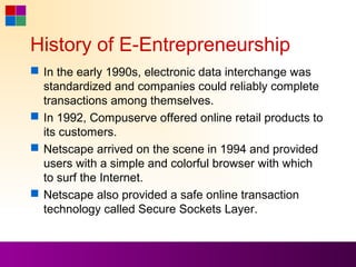 History of E-Entrepreneurship
 In the early 1990s, electronic data interchange was
  standardized and companies could reliably complete
  transactions among themselves.
 In 1992, Compuserve offered online retail products to
  its customers.
 Netscape arrived on the scene in 1994 and provided
  users with a simple and colorful browser with which
  to surf the Internet.
 Netscape also provided a safe online transaction
  technology called Secure Sockets Layer.
 