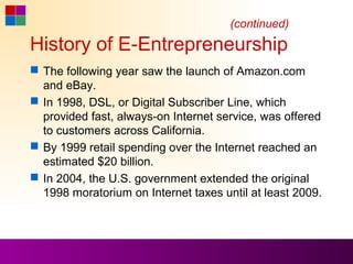 (continued)
History of E-Entrepreneurship
 The following year saw the launch of Amazon.com
  and eBay.
 In 1998, DSL, or Digital Subscriber Line, which
  provided fast, always-on Internet service, was offered
  to customers across California.
 By 1999 retail spending over the Internet reached an
  estimated $20 billion.
 In 2004, the U.S. government extended the original
  1998 moratorium on Internet taxes until at least 2009.
 