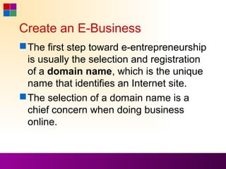 Create an E-Business
 The first step toward e-entrepreneurship
  is usually the selection and registration
  of a domain name, which is the unique
  name that identifies an Internet site.
 The selection of a domain name is a
  chief concern when doing business
  online.
 
