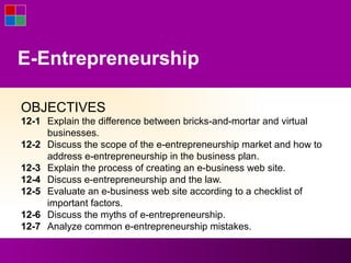 E-Entrepreneurship

OBJECTIVES
12-1 Explain the difference between bricks-and-mortar and virtual
     businesses.
12-2 Discuss the scope of the e-entrepreneurship market and how to
     address e-entrepreneurship in the business plan.
12-3 Explain the process of creating an e-business web site.
12-4 Discuss e-entrepreneurship and the law.
12-5 Evaluate an e-business web site according to a checklist of
     important factors.
12-6 Discuss the myths of e-entrepreneurship.
12-7 Analyze common e-entrepreneurship mistakes.
 