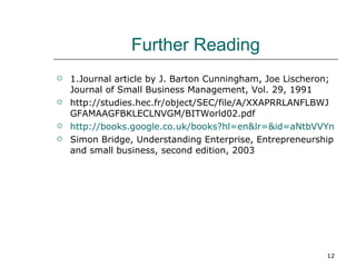 Further Reading 1.Journal article by J. Barton Cunningham, Joe Lischeron; Journal of Small Business Management, Vol. 29, 1991 http://studies.hec.fr/object/SEC/file/A/XXAPRRLANFLBWJGFAMAAGFBKLECLNVGM/BITWorld02.pdf http://books.google.co.uk/books?hl=en&lr=&id=aNtbVVYngucC&oi=fnd&pg=PR6&dq=entrepreneur+and+eentrepreneur&ots=XvAinsgMFg&sig=l3qkm7h3YeyF31lIbm0uhhqaxfU#PPA8,M1 Simon Bridge, Understanding Enterprise, Entrepreneurship and small business, second edition, 2003  
