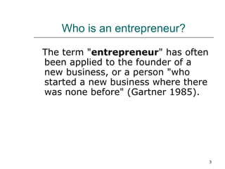 Who is an entrepreneur? The term " entrepreneur " has often been applied to the founder of a new business, or a person "who started a new business where there was none before" (Gartner 1985).  