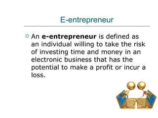 E-entrepreneur An  e-entrepreneur  is defined as an individual willing to take the risk of investing time and money in an electronic business that has the potential to make a profit or incur a loss. 