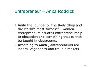Entrepreneur – Anita Roddick Anita the founder of The Body Shop and the world’s most successful women entrepreneurs equates entrepreneurship to obsession and something that cannot be taught in classrooms. According to Anita , entrepreneurs are loners, vagabonds and trouble makers. 