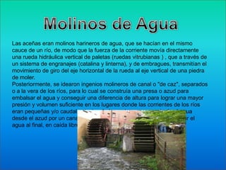 Las aceñas eran molinos harineros de agua, que se hacían en el mismo
cauce de un río, de modo que la fuerza de la corriente movía directamente
una rueda hidráulica vertical de paletas (ruedas vitrubianas ) , que a través de
un sistema de engranajes (catalina y linterna), y de embragues, transmitían el
movimiento de giro del eje horizontal de la rueda al eje vertical de una piedra
de moler.
Posteriormente, se idearon ingenios molineros de canal o "de caz", separados
o a la vera de los ríos, para lo cual se construía una presa o azud para
embalsar el agua y conseguir una diferencia de altura para lograr una mayor
presión y volumen suficiente en los lugares donde las corrientes de los ríos
eran pequeñas y/o caudal estacional, de modo que se conducía el agua
desde el azud por un canal (que se llamaba caz), para hacer precipitar el
agua al final, en caída libre, según tres modalidades hidronímicas .
 