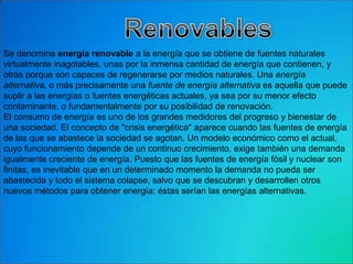 Se denomina energía renovable a la energía que se obtiene de fuentes naturales
virtualmente inagotables, unas por la inmensa cantidad de energía que contienen, y
otras porque son capaces de regenerarse por medios naturales. Una energía
alternativa, o más precisamente una fuente de energía alternativa es aquella que puede
suplir a las energías o fuentes energéticas actuales, ya sea por su menor efecto
contaminante, o fundamentalmente por su posibilidad de renovación.
El consumo de energía es uno de los grandes medidores del progreso y bienestar de
una sociedad. El concepto de "crisis energética" aparece cuando las fuentes de energía
de las que se abastece la sociedad se agotan. Un modelo económico como el actual,
cuyo funcionamiento depende de un continuo crecimiento, exige también una demanda
igualmente creciente de energía. Puesto que las fuentes de energía fósil y nuclear son
finitas, es inevitable que en un determinado momento la demanda no pueda ser
abastecida y todo el sistema colapse, salvo que se descubran y desarrollen otros
nuevos métodos para obtener energía: éstas serían las energías alternativas.
 
