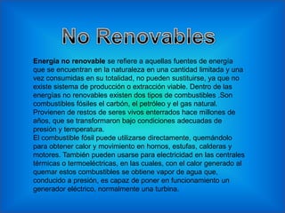 Energía no renovable se refiere a aquellas fuentes de energía
que se encuentran en la naturaleza en una cantidad limitada y una
vez consumidas en su totalidad, no pueden sustituirse, ya que no
existe sistema de producción o extracción viable. Dentro de las
energías no renovables existen dos tipos de combustibles .Son
combustibles fósiles el carbón, el petróleo y el gas natural.
Provienen de restos de seres vivos enterrados hace millones de
años, que se transformaron bajo condiciones adecuadas de
presión y temperatura.
El combustible fósil puede utilizarse directamente, quemándolo
para obtener calor y movimiento en hornos, estufas, calderas y
motores. También pueden usarse para electricidad en las centrales
térmicas o termoeléctricas, en las cuales, con el calor generado al
quemar estos combustibles se obtiene vapor de agua que,
conducido a presión, es capaz de poner en funcionamiento un
generador eléctrico, normalmente una turbina.
 