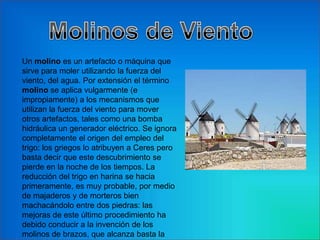 Un molino es un artefacto o máquina que
sirve para moler utilizando la fuerza del
viento, del agua. Por extensión el término
molino se aplica vulgarmente (e
impropiamente) a los mecanismos que
utilizan la fuerza del viento para mover
otros artefactos, tales como una bomba
hidráulica un generador eléctrico. Se ignora
completamente el origen del empleo del
trigo: los griegos lo atribuyen a Ceres pero
basta decir que este descubrimiento se
pierde en la noche de los tiempos. La
reducción del trigo en harina se hacia
primeramente, es muy probable, por medio
de majaderos y de morteros bien
machacándolo entre dos piedras: las
mejoras de este último procedimiento ha
debido conducir a la invención de los
molinos de brazos, que alcanza basta la
 