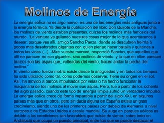 La energía eólica no es algo nuevo, es una de las energías más antiguas junto a
la energía térmica. Ya desde la publicación del libro Don Quijote de la Mancha,
los molinos de viento estaban presentes, quizás los molinos más famosos del
mundo. “La ventura va guiando nuestras cosas mejor de lo que acertáramos á
desear; porque ves allí, amigo Sancho Panza, donde se descubren treinta ó
pocos mas desaforados gigantes con quien pienso hacer batalla y quitarles á
todos las vidas (...). -Mire vuestra merced, respondió Sancho, que aquellos que
allí se parecen no son gigantes, sino molinos de viento, y lo que en ellos parecen
brazos son las aspas que, volteadas del viento, hacen andar la piedra del
molino.”
El viento como fuerza motriz existe desde la antigüedad y en todos los tiempos
ha sido utilizado como tal, como podemos observar. Tiene su origen en el sol.
Así, ha movido a barcos impulsados por velas o ha hecho funcionar la
maquinaria de los molinos al mover sus aspas. Pero, fue a partir de los ochenta
del siglo pasado, cuando este tipo de energía limpia sufrió un verdadero impulso.
La energía eólica crece de forma imparable a partir del siglo XXI, en algunos
países más que en otros, pero sin duda alguna en España existe un gran
crecimiento, siendo uno de los primeros países por debajo de Alemania a nivel
europeo o de Estados Unidos a escala mundial. Su auge en parques eólicos es
debido a las condiciones tan favorables que existe de viento, sobre todo en
Andalucía que ocupa un puesto principal, entre los que se puede destacar el
 