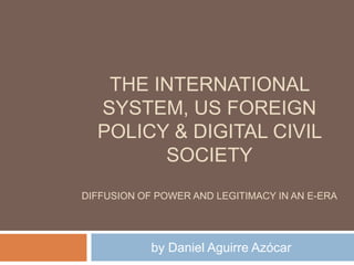 THE INTERNATIONAL
  SYSTEM, US FOREIGN
  POLICY & DIGITAL CIVIL
        SOCIETY
DIFFUSION OF POWER AND LEGITIMACY IN AN E-ERA




            by Daniel Aguirre Azócar
 