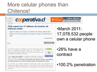 More celular phones than
Chilenos!


                   •March 2011:
                   17,078.532 people
                   own a celular phone

                   •28% have a
                   contract

                   •100.2% penetration
 