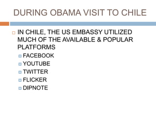 DURING OBAMA VISIT TO CHILE

   IN CHILE, THE US EMBASSY UTILIZED
    MUCH OF THE AVAILABLE & POPULAR
    PLATFORMS
     FACEBOOK

     YOUTUBE

     TWITTER

     FLICKER

     DIPNOTE
 